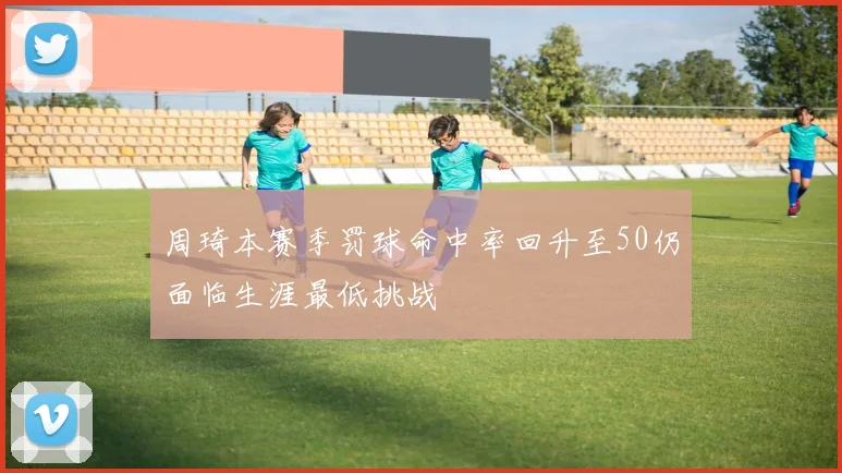 周琦本赛季罚球命中率回升至50仍面临生涯最低挑战
