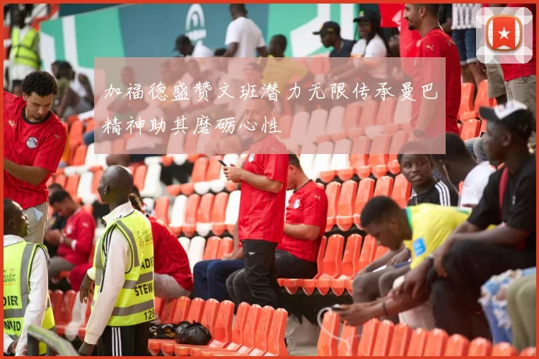 加福德盛赞文班潜力无限传承曼巴精神助其磨砺心性