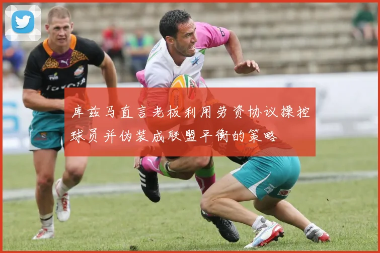 库兹马直言老板利用劳资协议操控球员并伪装成联盟平衡的策略