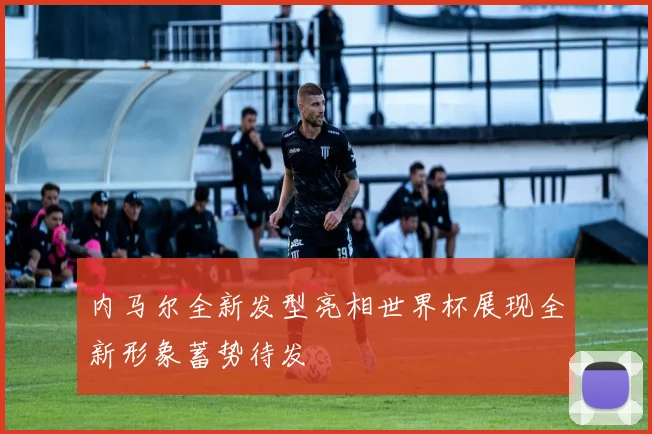 内马尔全新发型亮相世界杯展现全新形象蓄势待发