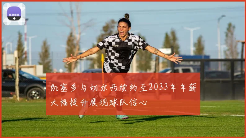 凯塞多与切尔西续约至2033年年薪大幅提升展现球队信心