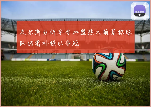 皮尔斯分析字母加盟热火前景称球队仍需补强以争冠