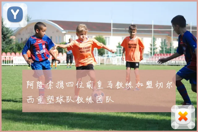阿隆索携四位前皇马教练加盟切尔西重塑球队教练团队