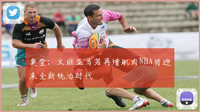 奥登：文班亚马若再增肌肉NBA将迎来全新统治时代
