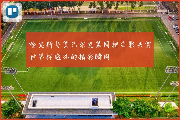 哈克斯与贾巴尔克莱同框合影共赏世界杯盛况的精彩瞬间