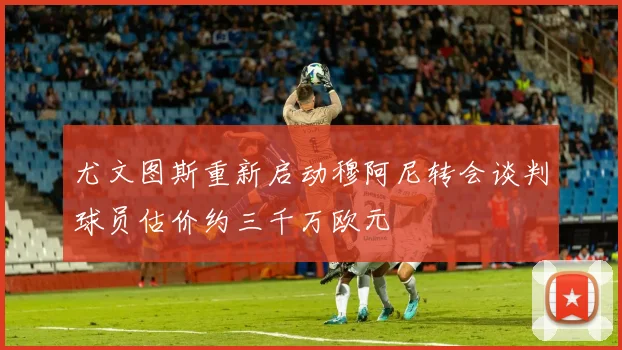 尤文图斯重新启动穆阿尼转会谈判球员估价约三千万欧元