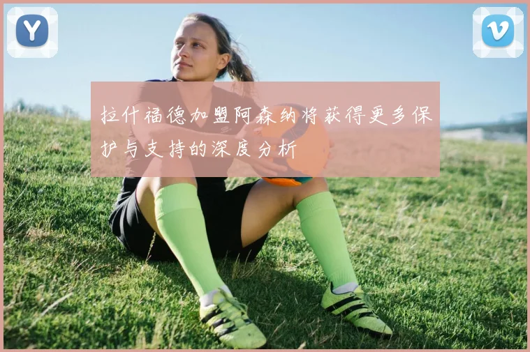 拉什福德加盟阿森纳将获得更多保护与支持的深度分析