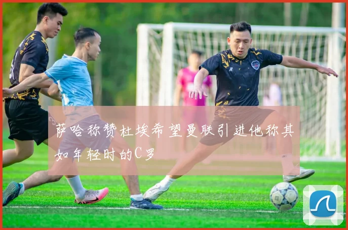 萨哈称赞杜埃希望曼联引进他称其如年轻时的C罗