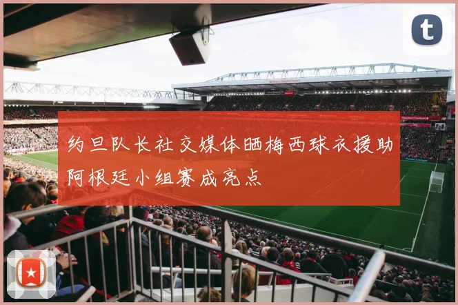 约旦队长社交媒体晒梅西球衣援助阿根廷小组赛成亮点